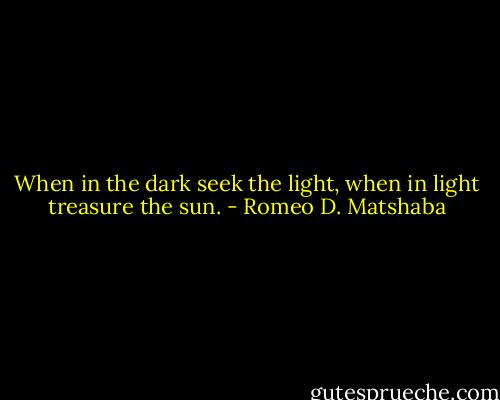 When in the dark seek the light, when in light treasure the sun. - Romeo D. Matshaba