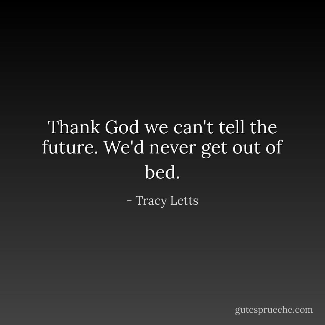 Thank God we can't tell the future. We'd never get out of bed. - Tracy Letts