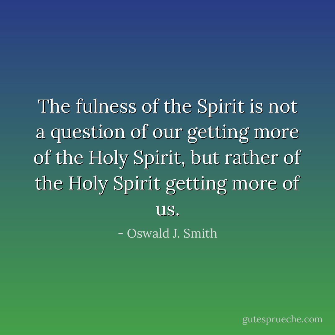 The fulness of the Spirit is not a question of our getting more of the Holy Spirit, but rather of the Holy Spirit getting more of us. - Oswald J. Smith