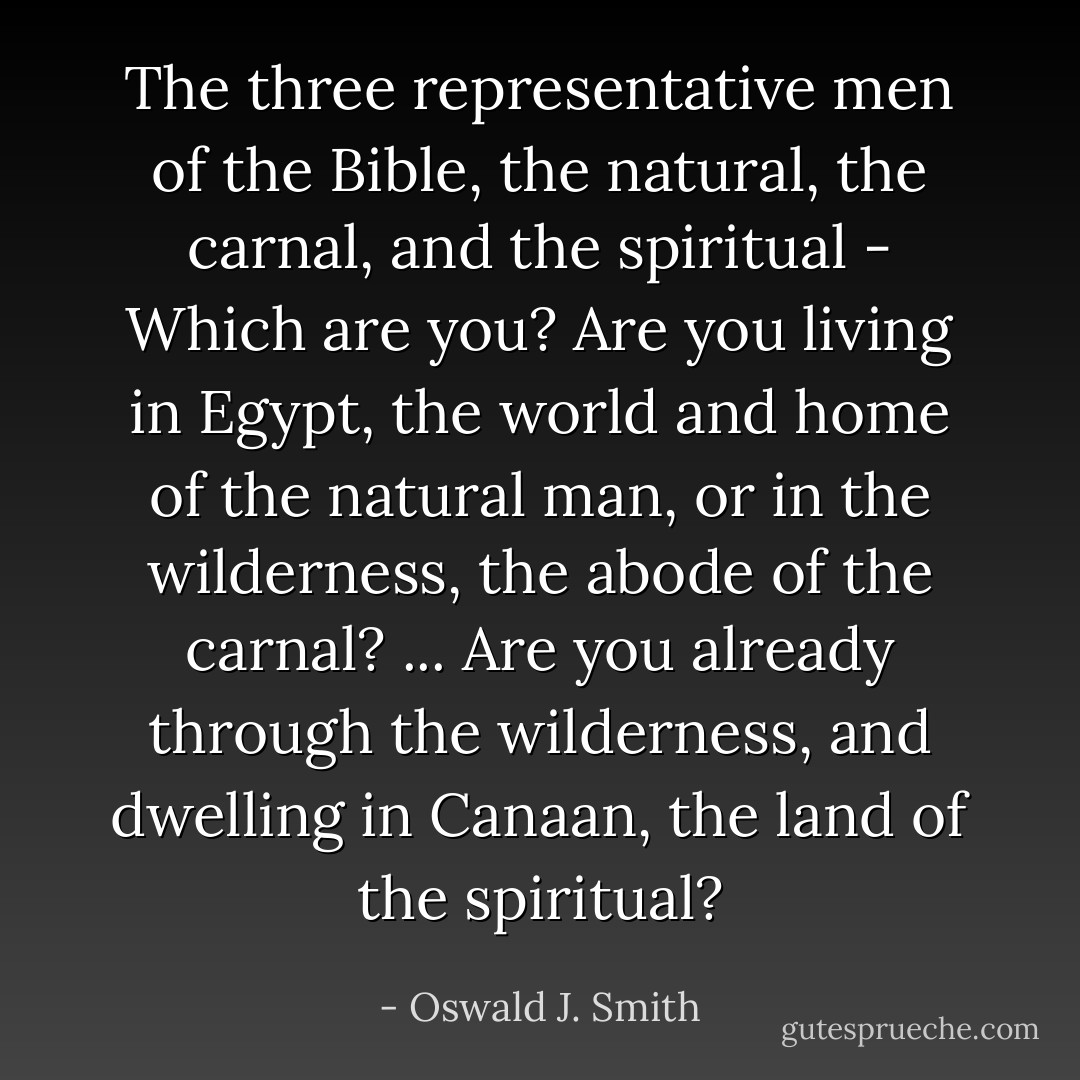 The three representative men of the Bible, the natural, the carnal, and the spiritual - Which are you? Are you living in Egypt, the world and home of the natural man, or in the wilderness, the abode of the carnal? ... Are you already through the wilderness, and dwelling in Canaan, the land of the spiritual? - Oswald J. Smith
