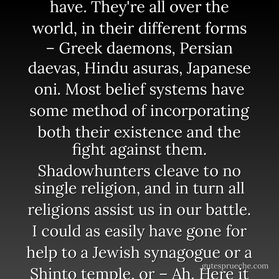Not specifically. "Demons have been on Earth as long as we have. They're all over the world, in their different forms – Greek daemons, Persian daevas, Hindu asuras, Japanese oni. Most belief systems have some method of incorporating both their existence and the fight against them. Shadowhunters cleave to no single religion, and in turn all religions assist us in our battle. I could as easily have gone for help to a Jewish synagogue or a Shinto temple, or – Ah. Here it is. - Cassandra Clare