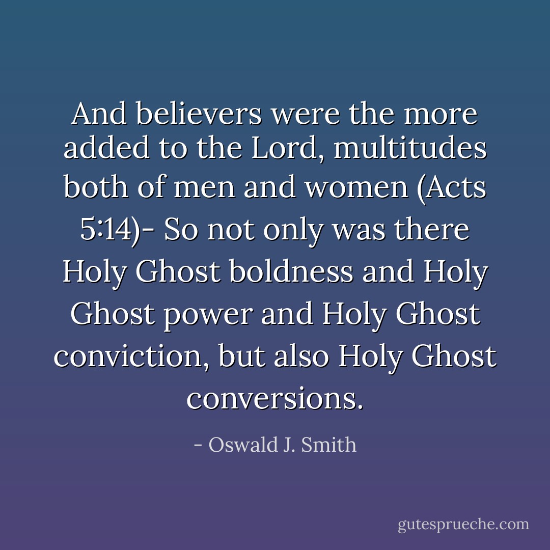 And believers were the more added to the Lord, multitudes both of men and women (Acts 5:14)- So not only was there Holy Ghost boldness and Holy Ghost power and Holy Ghost conviction, but also Holy Ghost conversions. - Oswald J. Smith