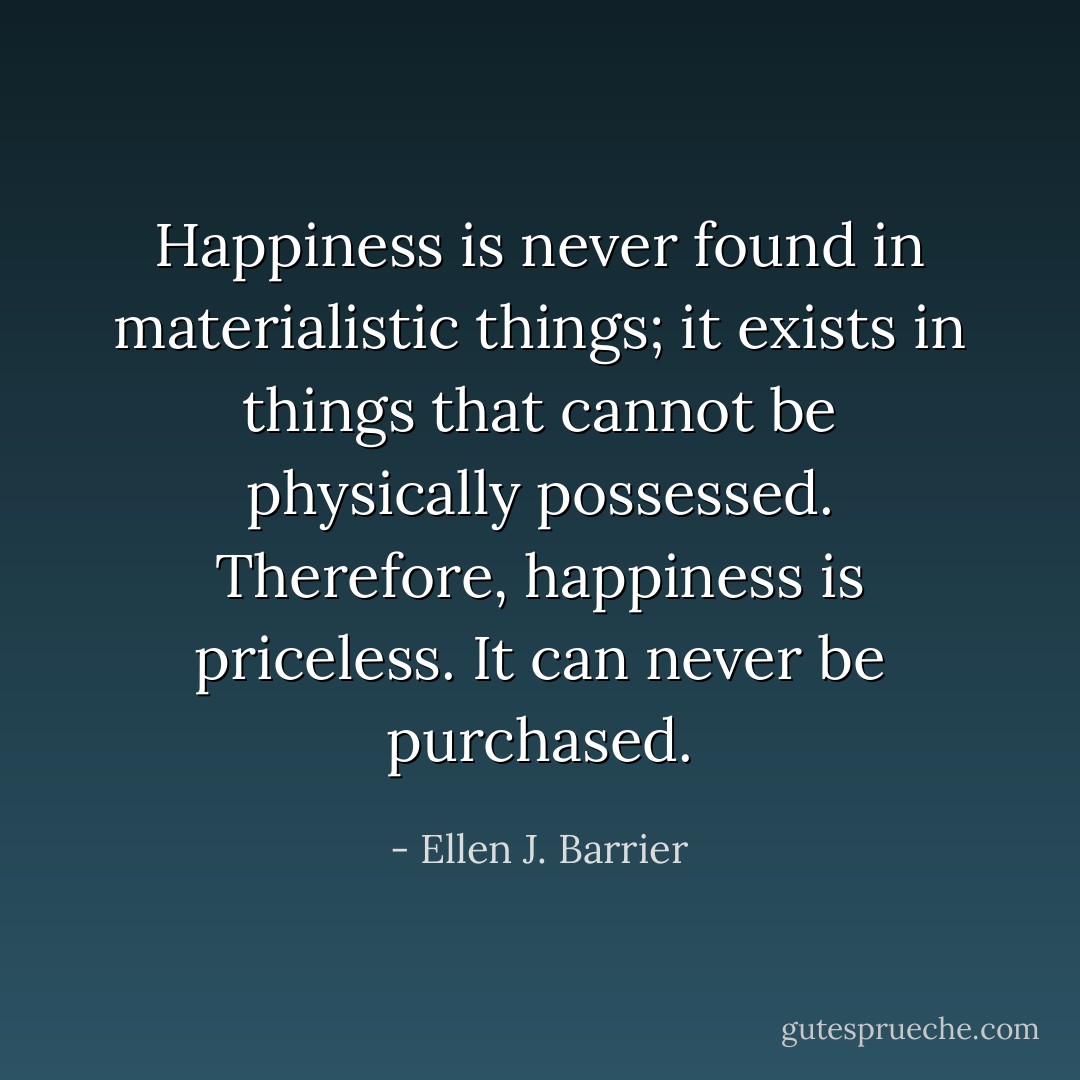 Happiness is never found in materialistic things; it exists in things that cannot be physically possessed. Therefore, happiness is priceless. It can never be purchased. - Ellen J. Barrier