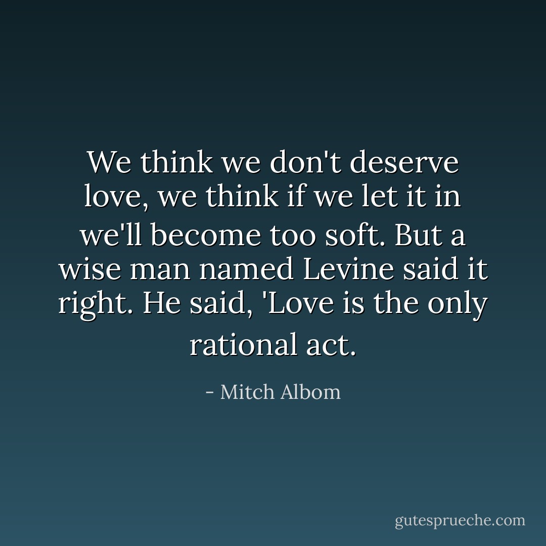 We think we don't deserve love, we think if we let it in we'll become too soft. But a wise man named Levine said it right. He said, 'Love is the only rational act. - Mitch Albom
