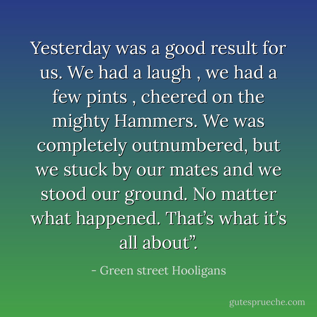 Yesterday was a good result for us. We had a laugh , we had a few pints , cheered on the mighty Hammers. We was completely outnumbered, but we stuck by our mates and we stood our ground. No matter what happened. That’s what it’s all about”. - Green street Hooligans