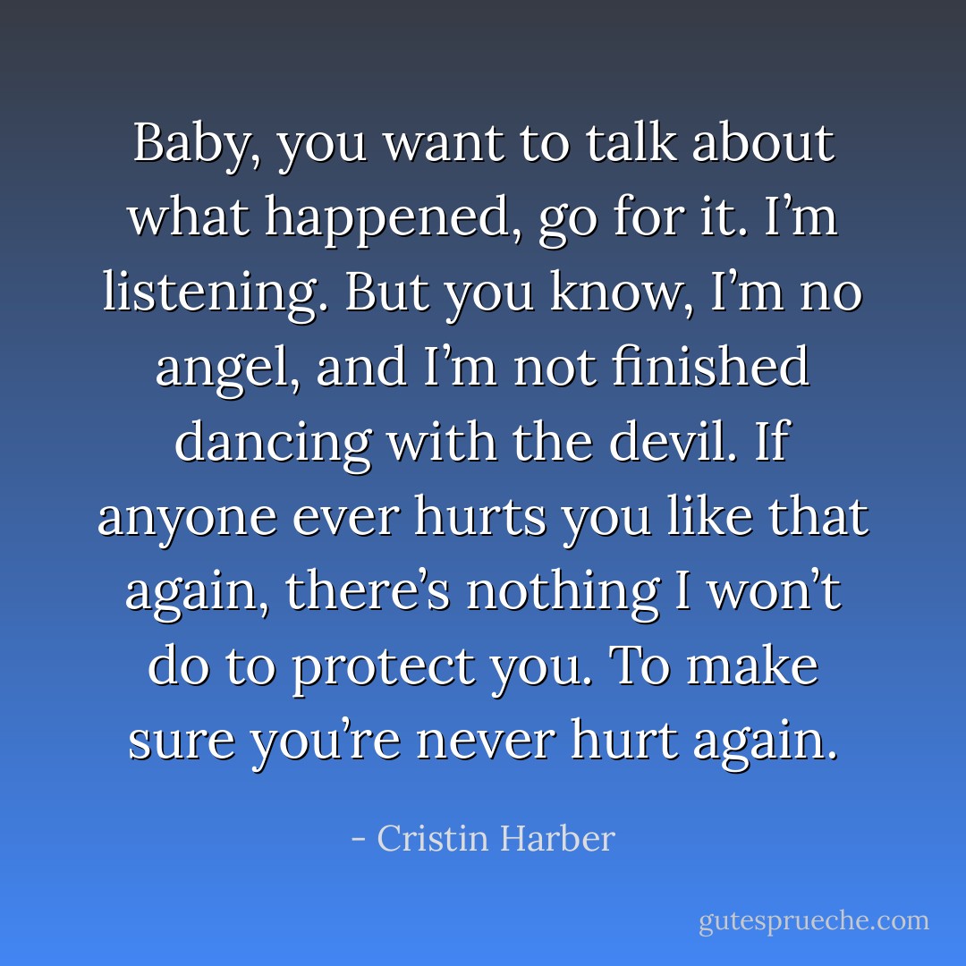 Baby, you want to talk about what happened, go for it. I’m listening. But you know, I’m no angel, and I’m not finished dancing with the devil. If anyone ever hurts you like that again, there’s nothing I won’t do to protect you. To make sure you’re never hurt again. - Cristin Harber