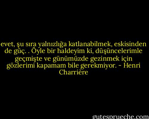 evet, şu sıra yalnızlığa katlanabilmek, eskisinden de güç. . Öyle bir haldeyim ki, düşüncelerimle geçmişte ve günümüzde gezinmek için gözlerimi kapamam bile gerekmiyor. - Henri Charrière
