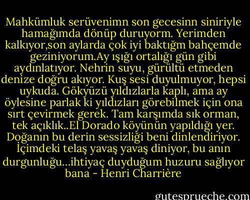 Mahkümluk serüvenimn son gecesinn siniriyle hamağımda dönüp duruyorm. Yerimden kalkıyor,son aylarda çok iyi baktığm bahçemde geziniyorum.Ay ışığı ortalığı gün gibi aydınlatıyor. Nehrin suyu, gürültü etmeden denize doğru akıyor. Kuş sesi duyulmuyor, hepsi uykuda. Gökyüzü yıldızlarla kaplı, ama ay öylesine parlak ki yıldızları görebilmek için ona sırt çevirmek gerek. Tam karşımda sık orman, tek açıklık..El Dorado köyünün yapıldığı yer. Doğanın bu derin sessizliği beni dinlendiriyor. İçimdeki telaş yavaş yavaş diniyor, bu anın durgunluğu…ihtiyaç duyduğum huzuru sağlıyor bana - Henri Charrière