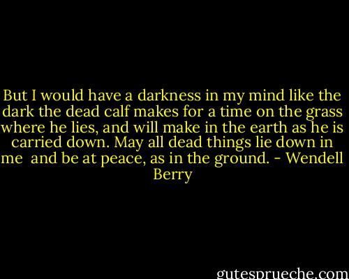 But I would have a darkness<br />in my mind like the dark<br />the dead calf makes for a time<br />on the grass where he lies, and will make<br />in the earth as he is carried down.<br />May all dead things lie down in me <br />and be at peace, as in the ground. - Wendell Berry