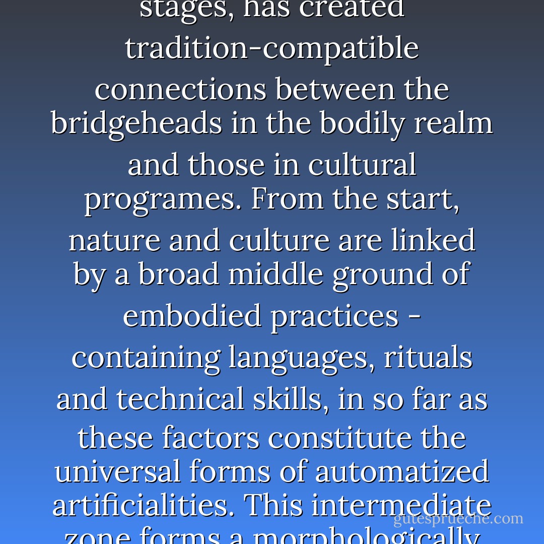 In truth, the crossing from nature to culture and vice versa has always stood wide open. It leads across an easily accessible bridge: the practising life. People have committed themselves to its construction since they came into existence - or rather, people only came into existence by applying themselves to the building of said bridge. The human being is the pontifical creature that, from its earliest evolutionary stages, has created tradition-compatible connections between the bridgeheads in the bodily realm and those in cultural programes. From the start, nature and culture are linked by a broad middle ground of embodied practices - containing languages, rituals and technical skills, in so far as these factors constitute the universal forms of automatized artificialities. This intermediate zone forms a morphologically rich, variable and stable region that can, for the time being, be referred to sufficiently clearly with such conventional categories as education, etiquette, custom, habit formation, training and exercise - without needing to wait for the purveyors of the 'human sciences', who, with all their bluster about culture, create the confusion for whose resolution they subsequently offer their services. - Peter Sloterdijk