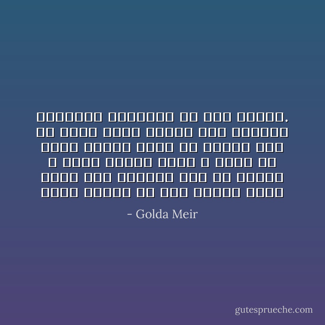 ولقد تعلمت في تلك الأيام درسا هاما غير سياسي، وهو أن الأمور لا تحدث فجأة، وأنه لا يكفي أن يؤمن المرء بشيء ما وإنما يجب أن يكون لديه الجلد على مواجهة العقبات والكفاح من أجل قهرها. - Golda Meir