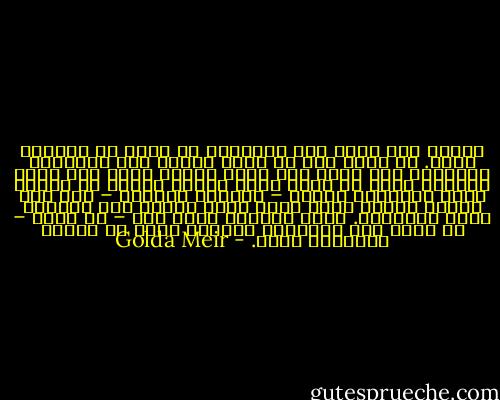 ولعله مما يدعو إلى المرارة أن أكتب عن إلياهو الآن. في عالم آثر أن يضفي رونقا على الإرهاب العربي، وأن يدخل إلى هيئة الأمم رجلا مثل ياسر عرفات، الذي لا يملك فكرة بناءة واحدة أو تصرفا يحسب لصالحه، والذي – بصراحة وبوضوح – ليس إلا مجرما عتيدا يرأس حركة كرست نفسها فقط لتدمير دولة إسرائيل. وإنه لإيمان عميق لدي – بل عزاء – أن بذور فشل الإرهاب العربي تكمن في مفهوم الإرهاب نفسه. - Golda Meir
