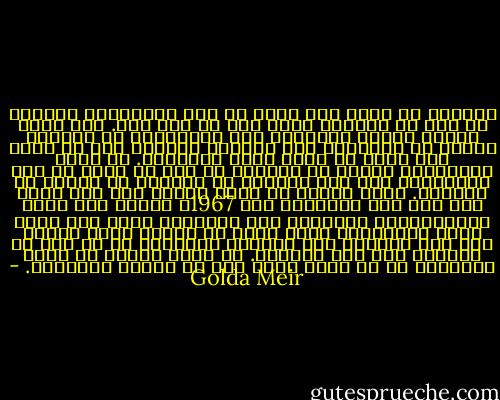 وكثيرا ما سئلت عما أشعر به نحو الألمان، وأعتقد أن هذا هو المكان الذي يجب أن أرد فيه. لقد حتمت علينا حقائق الحياة، رغم مرارتها، أن نتعامل ونتصل مع ألمانيا بعد الحرب، وبديهي أنه لا يوجد شيء يمكن أن يمحو آثار المجزرة. إن ذكرى الملايين الستة من اليهود لا يجب أن تمحي من ذهن البشرية، ولا يجب إطلاقا أن ينساها أي يهودي أو ألماني. وعلى الرغم من أنني احتجت إلى جهد كبير لكي أطأ أرض ألمانيا عام 1967، فإنني كنت أؤيد التعويضات، وحصولنا على الأموال منهم لكي نبني دولة إسرائيل، وكنت أؤمن أن عليهم دينا كبيرا لنا يجب تسديده حتى يمكننا استيعاب كل من بقى من اليهود على قيد الحياة. بل إنني أعتقد أن وجود إسرائيل في حد ذاته ضمان حتى لا تتكرر المجزرة. - Golda Meir