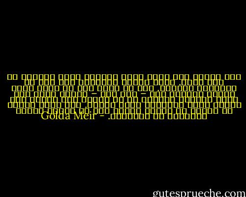 كان الملك عبد الله صغير الجسم، رابط الجأش، ذا سحر أخاذ. وبعد تناول القهوة، دخل إلى لب الموضوع مباشرة. فهو لن ينضم إلى أي هجوم عربي ضدنا، وسيبقى كما – كما قال – صديقا لنا، وهو يريد السلام مثلنا، ثم إن عدونا كان واحدا وهو الحاج أمين الحسيني مفتي القدس. ولم يكتف بذلك، بل اقترح أن نلتقي ثانية بعد أن تنتهي الأمم المتحدة من التصويت. - Golda Meir