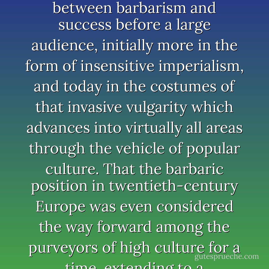 Fatally, the term 'barbarian' is the password that opens up the archives of the twentieth century. It refers to the despiser of achievement, the vandal, the status denier, the iconoclast, who refuses to acknowledge any ranking rules or hierarchy. Whoever wishes to understand the twentieth century must always keep the barbaric factor in view. Precisely in more recent modernity, it was and still is typical to allow an alliance between barbarism and success before a large audience, initially more in the form of insensitive imperialism, and today in the costumes of that invasive vulgarity which advances into virtually all areas through the vehicle of popular culture. That the barbaric position in twentieth-century Europe was even considered the way forward among the purveyors of high culture for a time, extending to a messianism of uneducatedness, indeed the utopia of a new beginning on the clean slate of ignorance, illustrates the extent of the civilizatory crisis this continent has gone through in the last century and a half - including the cultural revolution downwards, which runs through the twentieth century in our climes and casts its shadow ahead onto the twenty-first. - Peter Sloterdijk