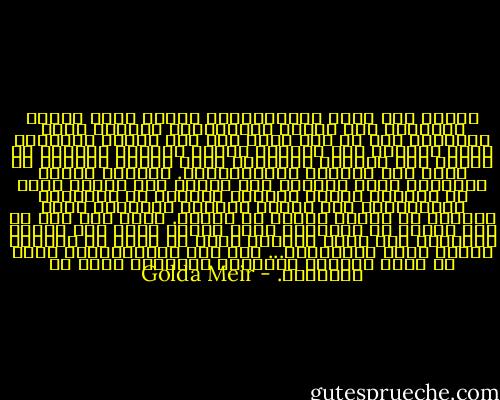 ودخلت إلى قاعة الاجتماعات فوجدت ستين قائدا إفريقيا حول مائدة الاجتماع، وقدمني إلهم بادمور، وما هي إلا لحظة حتى وقف مندوب الجزائر ووجه السؤال إلي مباشرة لماذا يأتيني السلاح من فرنسا وهي الدولة الوحيدة التي تحارب بشراسة في بلده وضد إخوانه الإفريقيين. وبهدوء أشعلت سيجارتي وقلت للجميع أني مضطرة إلى حماية بلدي من جيراني الذين يأتيهم السلاح من الاتحاد السوفييتي وأن البلد الوحيد المستعد لبيع السلاح لي مقابل المال هو فرنسا. وقلت لهم أنه لو كان ديجول هو الشيطان نفسه لمددت إليه يدي لشراء السلاح، فهل كنتم تفعلون مثلي لو كنتم في مكاني؟ وسمعت آهات الارتياح... فقد عرف الإفريقيون أنني لا أكذب عليهم، وانهالت أسئلتهم عليّ عن إسرائيل. - Golda Meir