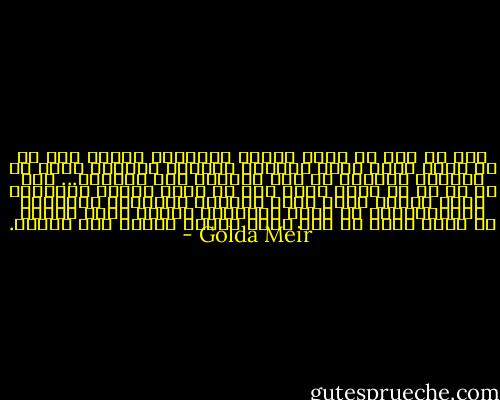 إنه من أجل أن يبقى الشعب اليهودي كشعب، فلا بد أن تكون هناك دولة يهودية يستطيع اليهود فيها أن يعيشوا كيهود، لا على الآلام ولا كأقلية... ولا بد لي من أن أضيف شيئا حول أن يكون المرء يهوديا، إنني أعتقد أنها ليست مراعاة الشعائر الدينية ومزاولتها، إن كوني يهودية، يعني، وكان يعني، أن أكون جزءا من شعب قاسى طويلا وحافظ على هويته. - Golda Meir