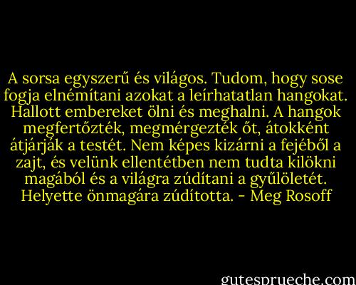 A sorsa egyszerű és világos. Tudom, hogy sose fogja elnémítani azokat a leírhatatlan hangokat. Hallott embereket ölni és meghalni. A hangok megfertőzték, megmérgezték őt, átokként átjárják a testét. Nem képes kizárni a fejéből a zajt, és velünk ellentétben nem tudta kilökni magából és a világra zúdítani a gyűlöletét. Helyette önmagára zúdította. - Meg Rosoff