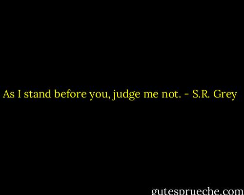As I stand before you, judge me not. - S.R. Grey
