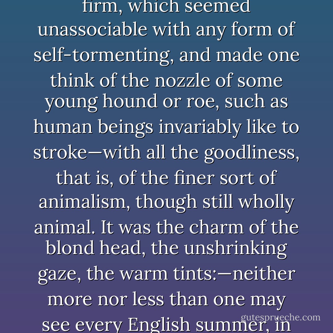 The younger, certainly, had to the full that charm<br />of a constitutional freshness of aspect which may<br />defy for a long time extravagant or erring habits of<br />life; a physiognomy healthy-looking, cleanly, and<br />firm, which seemed unassociable with any form of<br />self-tormenting, and made one think of the nozzle of<br />some young hound or roe, such as human beings<br />invariably like to stroke—with all the goodliness, that<br />is, of the finer sort of animalism, though still wholly<br />animal. It was the charm of the blond head, the<br />unshrinking gaze, the warm tints:—neither more<br />nor less than one may see every English summer, in<br />youth, manly enough, and with the stuff in it which<br />makes brave soldiers, in spite of the natural kinship<br />it seems to have with playthings and gay flowers. - Walter Pater