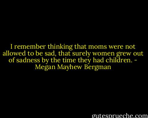 I remember thinking that moms were not allowed to be sad, that surely women grew out of sadness by the time they had children. - Megan Mayhew Bergman
