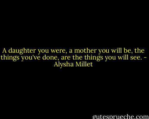 A daughter you were, a mother you will be, the things you've done, are the things you will see. - Alysha Millet