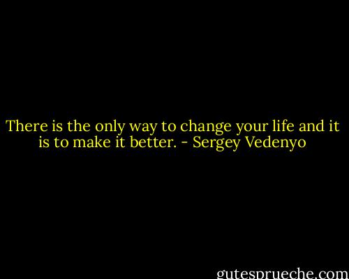 There is the only way to change your life and it is to make it better. - Sergey Vedenyo