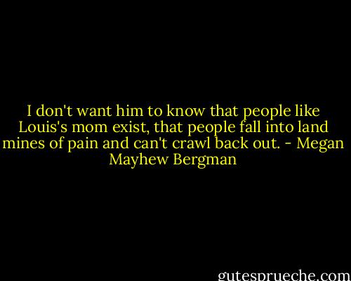 I don't want him to know that people like Louis's mom exist, that people fall into land mines of pain and can't crawl back out. - Megan Mayhew Bergman