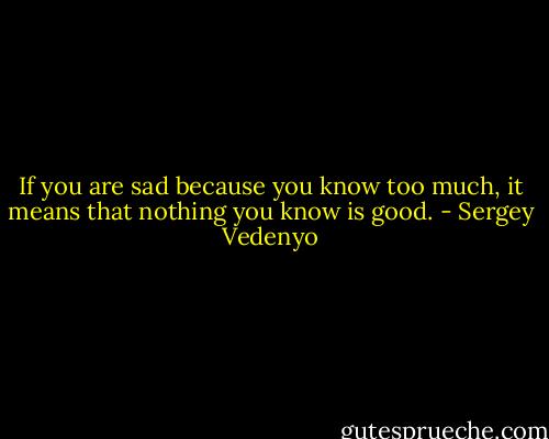 If you are sad because you know too much, it means that nothing you know is good. - Sergey Vedenyo