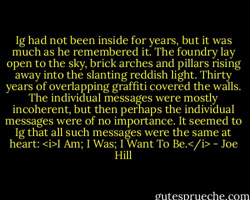 Ig had not been inside for years, but it was much as he remembered it. The foundry lay open to the sky, brick arches and pillars rising away into the slanting reddish light. Thirty years of overlapping graffiti covered the walls. The individual messages were mostly incoherent, but then perhaps the individual messages were of no importance. It seemed to Ig that all such messages were the same at heart: <i>I Am; I Was; I Want To Be.</i> - Joe Hill
