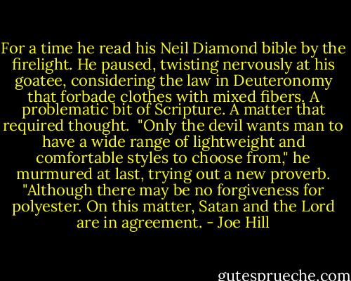For a time he read his Neil Diamond bible by the firelight. He paused, twisting nervously at his goatee, considering the law in Deuteronomy that forbade clothes with mixed fibers. A problematic bit of Scripture. A matter that required thought.<br /><br />"Only the devil wants man to have a wide range of lightweight and comfortable styles to choose from," he murmured at last, trying out a new proverb. "Although there may be no forgiveness for polyester. On this matter, Satan and the Lord are in agreement. - Joe Hill