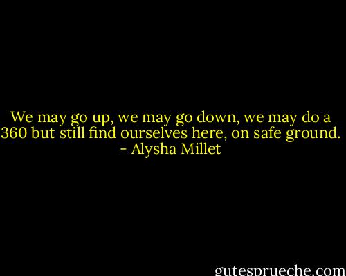 We may go up, we may go down, we may do a 360 but still find ourselves here, on safe ground. - Alysha Millet