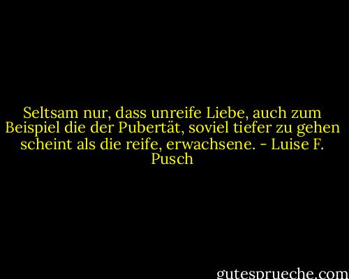 Seltsam nur, dass unreife Liebe, auch zum Beispiel die der Pubertät, soviel tiefer zu gehen scheint als die reife, erwachsene. - Luise F. Pusch