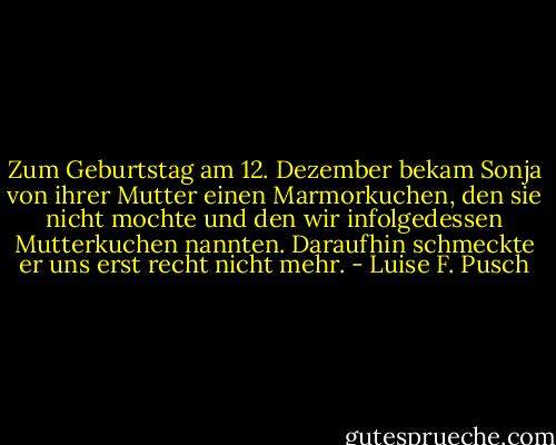 Zum Geburtstag am 12. Dezember bekam Sonja von ihrer Mutter einen Marmorkuchen, den sie nicht mochte und den wir infolgedessen Mutterkuchen nannten. Daraufhin schmeckte er uns erst recht nicht mehr. - Luise F. Pusch