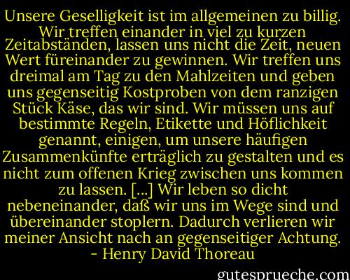 Unsere Geselligkeit ist im allgemeinen zu billig. Wir treffen einander in viel zu kurzen Zeitabständen, lassen uns nicht die Zeit, neuen Wert füreinander zu gewinnen. Wir treffen uns dreimal am Tag zu den Mahlzeiten und geben uns gegenseitig Kostproben von dem ranzigen Stück Käse, das wir sind. Wir müssen uns auf bestimmte Regeln, Etikette und Höflichkeit genannt, einigen, um unsere häufigen Zusammenkünfte erträglich zu gestalten und es nicht zum offenen Krieg zwischen uns kommen zu lassen. [...] Wir leben so dicht nebeneinander, daß wir uns im Wege sind und übereinander stoplern. Dadurch verlieren wir meiner Ansicht nach an gegenseitiger Achtung. - Henry David Thoreau
