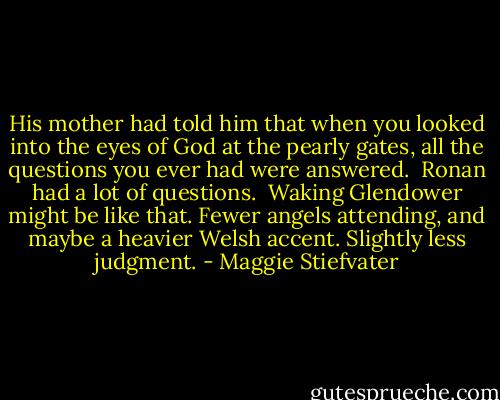 His mother had told him that when you looked into the eyes of God at the pearly gates, all the questions you ever had were answered.<br /><br />Ronan had a lot of questions.<br /><br />Waking Glendower might be like that. Fewer angels attending, and maybe a heavier Welsh accent. Slightly less judgment. - Maggie Stiefvater