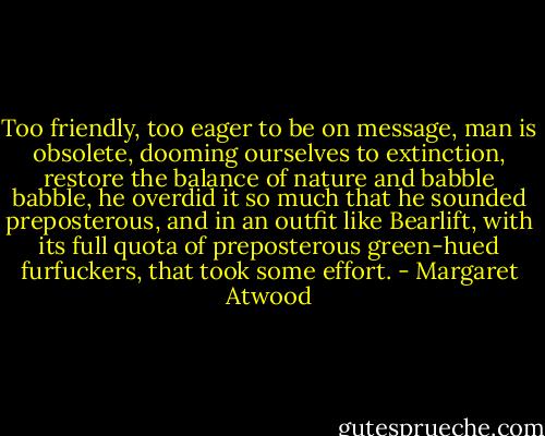 Too friendly, too eager to be on message, man is obsolete, dooming ourselves to extinction, restore the balance of nature and babble babble, he overdid it so much that he sounded preposterous, and in an outfit like Bearlift, with its full quota of preposterous green-hued furfuckers, that took some effort. - Margaret Atwood