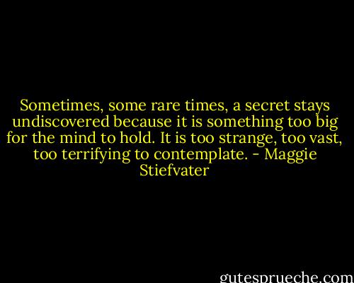 Sometimes, some rare times, a secret stays undiscovered because it is something too big for the mind to hold. It is too strange, too vast, too terrifying to contemplate. - Maggie Stiefvater