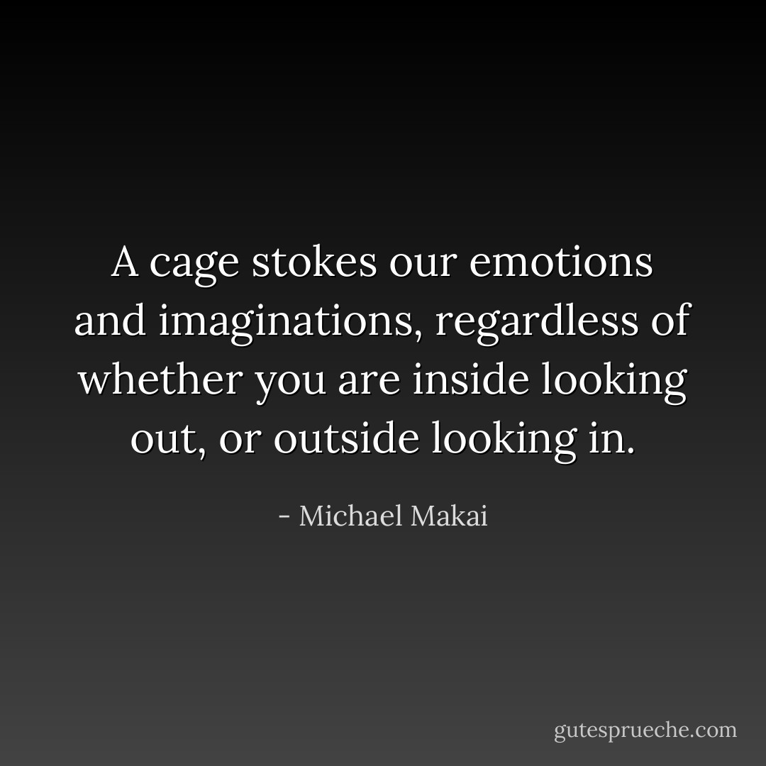 A cage stokes our emotions and imaginations, regardless of whether you are inside looking out, or outside looking in. - Michael Makai