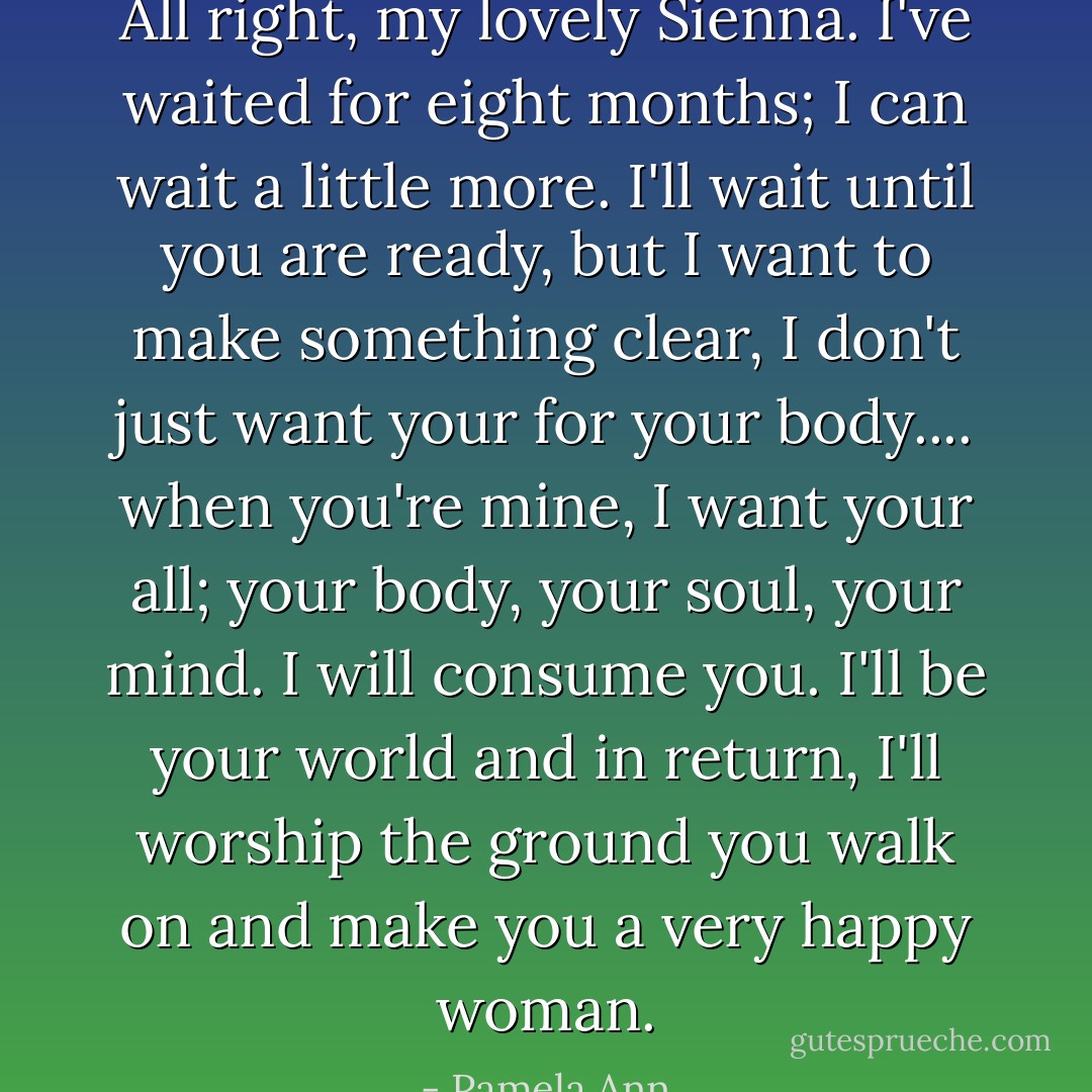 All right, my lovely Sienna. I've waited for eight months; I can wait a little more. I'll wait until you are ready, but I want to make something clear, I don't just want your for your body.... when you're mine, I want your all; your body, your soul, your mind. I will consume you. I'll be your world and in return, I'll worship the ground you walk on and make you a very happy woman. - Pamela Ann