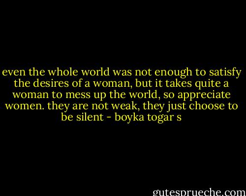even the whole world was not enough to satisfy the desires of a woman, but it takes quite a woman to mess up the world, so appreciate women. they are not weak, they just choose to be silent - boyka togar s