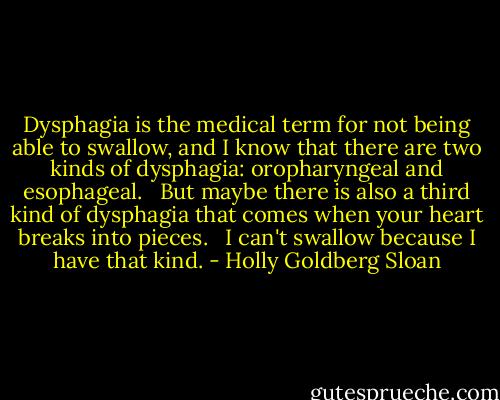 Dysphagia is the medical term for not being able to swallow, and I know that there are two kinds of dysphagia: oropharyngeal and esophageal. <br /><br />But maybe there is also a third kind of dysphagia that comes when your heart breaks into pieces. <br /><br />I can't swallow because I have that kind. - Holly Goldberg Sloan