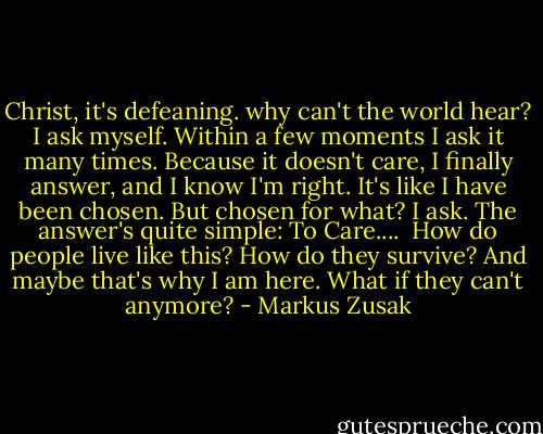 Christ, it's defeaning. why can't the world hear? I ask myself. Within a few moments I ask it many times. Because it doesn't care, I finally answer, and I know I'm right. It's like I have been chosen. But chosen for what? I ask. The answer's quite simple: To Care.... <br />How do people live like this? How do they survive? And maybe that's why I am here. What if they can't anymore? - Markus Zusak