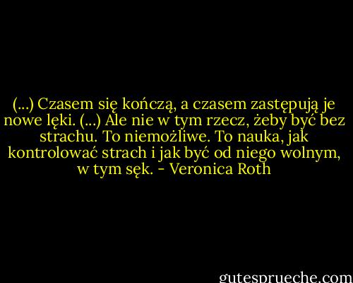 (...) Czasem się kończą, a czasem zastępują je nowe lęki. (...) Ale nie w tym rzecz, żeby być bez strachu. To niemożliwe. To nauka, jak kontrolować strach i jak być od niego wolnym, w tym sęk. - Veronica Roth