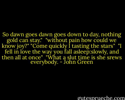 So dawn goes dawn goes down to day, nothing gold can stay."<br /><br />"without pain how could we know joy?"<br />"Come quickly I tasting the stars"<br /><br />"I fell in love the way you fall asleep:slowly, and then all at once"<br /><br />"What a slut time is she srews everybody. - John Green