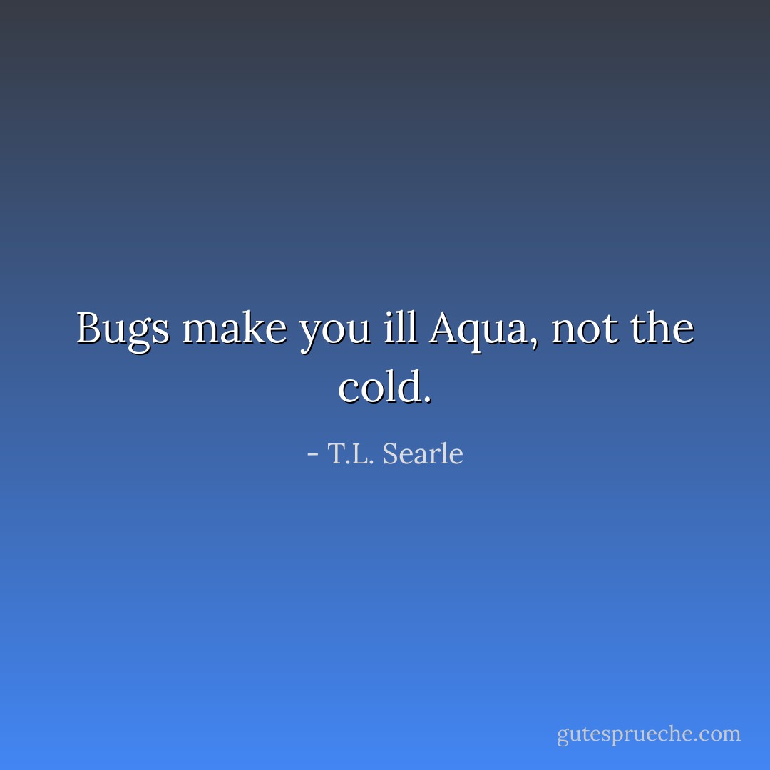 Bugs make you ill Aqua, not the cold. - T.L. Searle