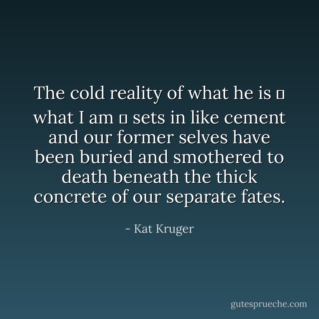 The cold reality of what he is ― what I am ― sets in like cement and our former selves have been buried and smothered to death beneath the thick concrete of our separate fates. - Kat Kruger