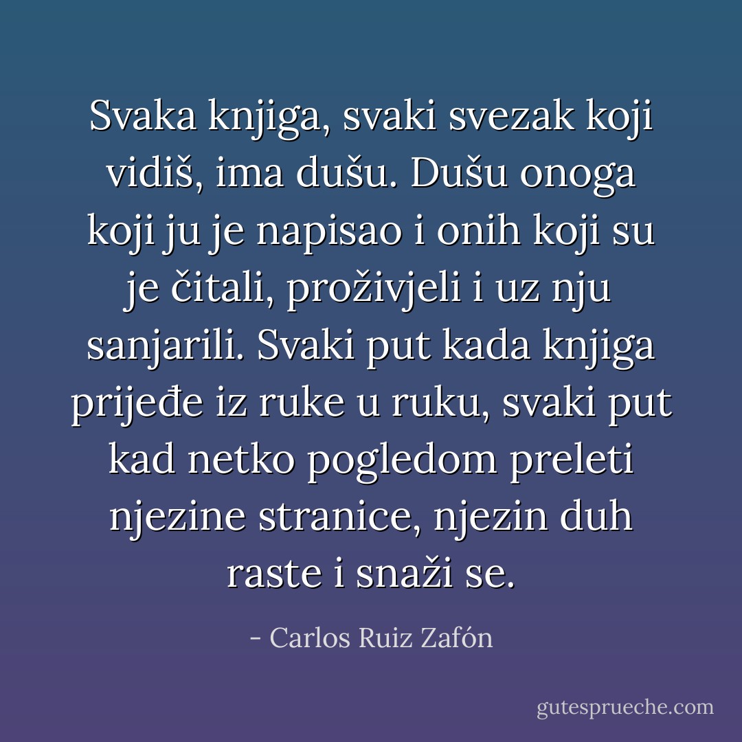 Svaka knjiga, svaki svezak koji vidiš, ima dušu. Dušu onoga koji ju je napisao i onih koji su je čitali, proživjeli i uz nju sanjarili. Svaki put kada knjiga prijeđe iz ruke u ruku, svaki put kad netko pogledom preleti njezine stranice, njezin duh raste i snaži se. - Carlos Ruiz Zafón