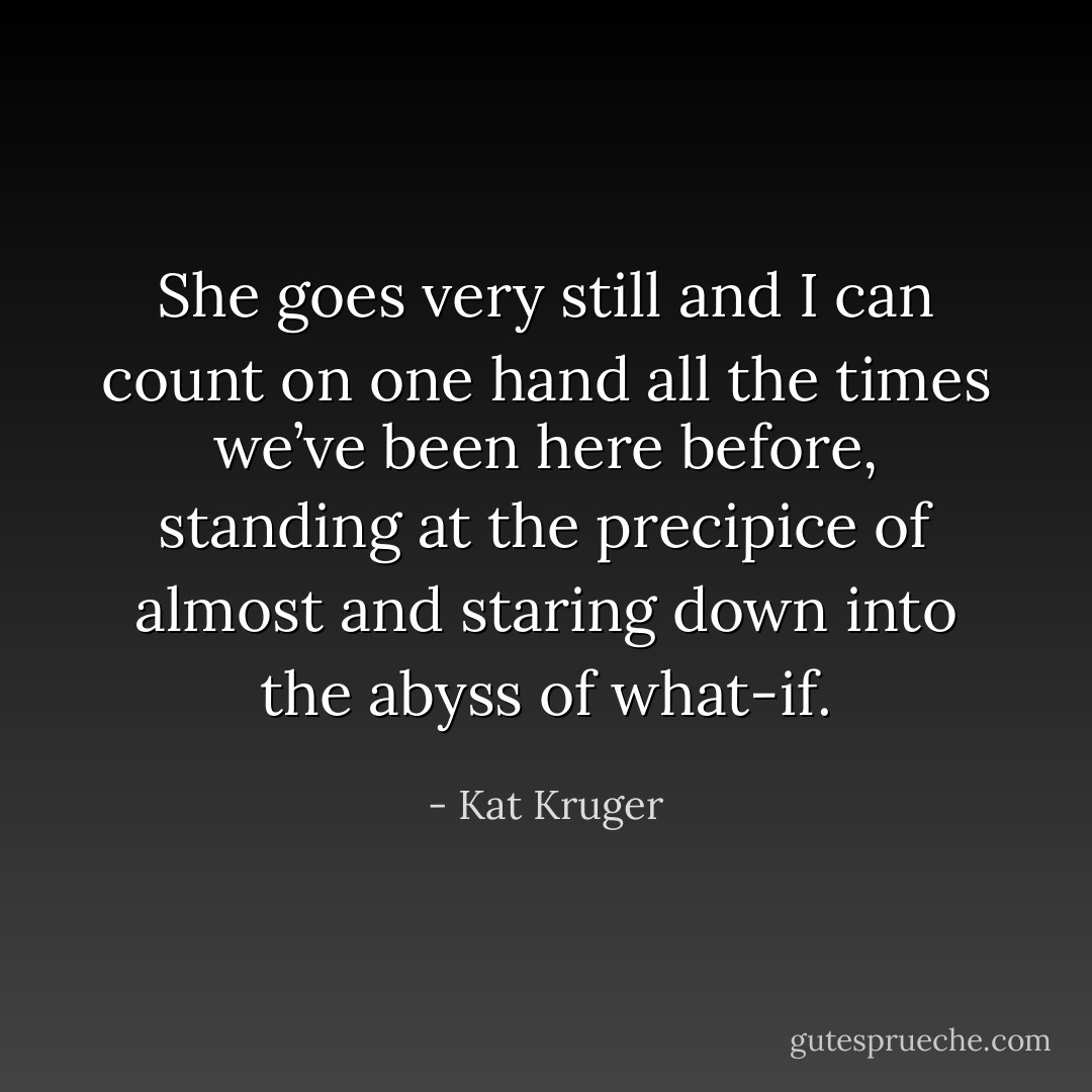 She goes very still and I can count on one hand all the times we’ve been here before, standing at the precipice of almost and staring down into the abyss of what-if. - Kat Kruger
