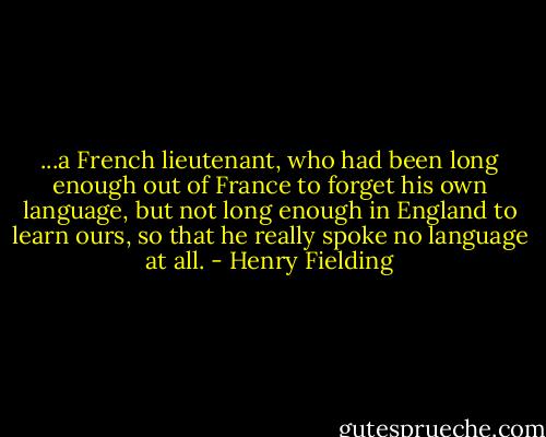 ...a French lieutenant, who had been long enough out of France to forget his own language, but not long enough in England to learn ours, so that he really spoke no language at all. - Henry Fielding